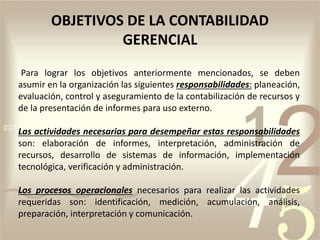 OBJETIVOS DE LA CONTABILIDAD
GERENCIAL
Para lograr los objetivos anteriormente mencionados, se deben
asumir en la organización las siguientes responsabilidades: planeación,
evaluación, control y aseguramiento de la contabilización de recursos y
de la presentación de informes para uso externo.
Las actividades necesarias para desempeñar estas responsabilidades
son: elaboración de informes, interpretación, administración de
recursos, desarrollo de sistemas de información, implementación
tecnológica, verificación y administración.
Los procesos operacionales necesarios para realizar las actividades
requeridas son: identificación, medición, acumulación, análisis,
preparación, interpretación y comunicación.
 