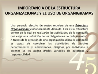 IMPORTANCIA DE LA ESTRUCTURA
ORGANIZACIONAL Y EL USO DE ORGANIGRAMAS
Una gerencia efectiva de costos requiere de una Estructura
Organizacional cuidadosamente definida. Esta es la estructura
dentro de la cual se realizarán las actividades de la compañía
que exige una definición de las obligaciones de cada ejecutivo.
A través de la creación de una organización sólida, la compañía
es capaz de coordinar las actividades de muchos
departamentos y subdivisiones, dirigidos por individuos a
quienes se les asigna grados variables de autoridad y
responsabilidad.
 