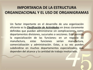 Un factor importante en el desarrollo de una organización
eficiente es la Clasificación de Actividades en áreas claramente
definidas que puedan administrarse sin complicaciones, como
departamentos divisiones, sucursales o secciones. Esto permite
la especialización de las funciones: en un negocio de
manufactura, estas funciones serían manufactura,
comercialización y administración. Estas, a su vez pueden
subdividirse en muchos departamentos especializados, que
dependen del alcance y la cantidad de trabajo involucrado.
IMPORTANCIA DE LA ESTRUCTURA
ORGANIZACIONAL Y EL USO DE ORGANIGRAMAS
 