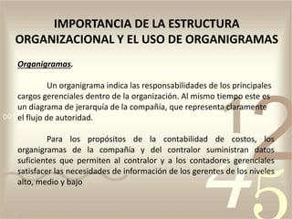 Organigramas.
Un organigrama indica las responsabilidades de los principales
cargos gerenciales dentro de la organización. Al mismo tiempo este es
un diagrama de jerarquía de la compañía, que representa claramente
el flujo de autoridad.
Para los propósitos de la contabilidad de costos, los
organigramas de la compañía y del contralor suministran datos
suficientes que permiten al contralor y a los contadores gerenciales
satisfacer las necesidades de información de los gerentes de los niveles
alto, medio y bajo
IMPORTANCIA DE LA ESTRUCTURA
ORGANIZACIONAL Y EL USO DE ORGANIGRAMAS
 