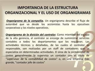 Organigrama de la compañía. Un organigrama describe el flujo de
autoridad que va desde los accionistas hasta los ejecutivos
corporativos y los niveles operativos.
Organigrama de la división del contralor. Como miembro del equipo
de la alta gerencia, el contralor se encarga de suministrar servicios
contables a todos los departamentos que los requieran. Las
actividades técnicas y detalladas, de las cuales el contralor es
responsable, son realizadas por un staff de contadores que se
especializa en determinadas actividades. El área de la contabilidad de
costos generalmente la supervisa un contador con el título de
"supervisor de la contabilidad de costos" o, en una empresa más
grande, "contador jefe de costos"
IMPORTANCIA DE LA ESTRUCTURA
ORGANIZACIONAL Y EL USO DE ORGANIGRAMAS
 