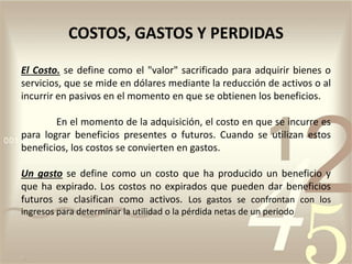 El Costo. se define como el "valor" sacrificado para adquirir bienes o
servicios, que se mide en dólares mediante la reducción de activos o al
incurrir en pasivos en el momento en que se obtienen los beneficios.
En el momento de la adquisición, el costo en que se incurre es
para lograr beneficios presentes o futuros. Cuando se utilizan estos
beneficios, los costos se convierten en gastos.
Un gasto se define como un costo que ha producido un beneficio y
que ha expirado. Los costos no expirados que pueden dar beneficios
futuros se clasifican como activos. Los gastos se confrontan con los
ingresos para determinar la utilidad o la pérdida netas de un periodo
COSTOS, GASTOS Y PERDIDAS
 