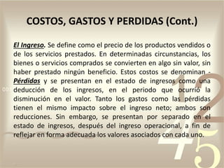 El Ingreso. Se define como el precio de los productos vendidos o
de los servicios prestados. En determinadas circunstancias, los
bienes o servicios comprados se convierten en algo sin valor, sin
haber prestado ningún beneficio. Estos costos se denominan -
Pérdidas y se presentan en el estado de ingresos como una
deducción de los ingresos, en el periodo que ocurrió la
disminución en el valor. Tanto los gastos como las pérdidas
tienen el mismo impacto sobre el ingreso neto; ambos son
reducciones. Sin embargo, se presentan por separado en el
estado de ingresos, después del ingreso operacional, a fin de
reflejar en forma adecuada los valores asociados con cada uno.
COSTOS, GASTOS Y PERDIDAS (Cont.)
 
