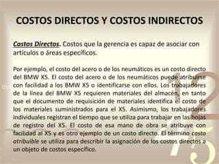 Costos Directos. Costos que la gerencia es capaz de asociar con
artículos o áreas específicos.
Por ejemplo, el costo del acero o de los neumáticos es un costo directo
del BMW X5. El costo del acero o de los neumáticos puede atribuirse
con facilidad a los BMW X5 o identificarse con ellos. Los trabajadores
de la línea del BMW X5 requieren materiales del almacén, en tanto
que el documento de requisición de materiales identifica el costo de
los materiales suministrados para el X5. Asimismo, los trabajadores
individuales registran el tiempo que se utiliza para trabajar en las hojas
de registro del X5. El costo de esa mano de obra se atribuye con
facilidad al X5 y es otro ejemplo de un costo directo. El término costo
atribuible se utiliza para describir la asignación de los costos directos a
un objeto de costos específico.
COSTOS DIRECTOS Y COSTOS INDIRECTOS
 