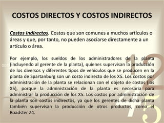 Costos Indirectos. Costos que son comunes a muchos artículos o
áreas y que, por tanto, no pueden asociarse directamente a un
artículo o área.
Por ejemplo, los sueldos de los administradores de la planta
(incluyendo al gerente de la planta), quienes supervisan la producción
de los diversos y diferentes tipos de vehículos que se producen en la
planta de Spartanburg son un costo indirecto de los X5. Los costos por
administración de la planta se relacionan con el objeto de costos (los
X5), porque la administración de la planta es necesaria para
administrar la producción de los X5. Los costos por administración de
la planta son costos indirectos, ya que los gerentes de dicha planta
también supervisan la producción de otros productos, como el
Roadster Z4.
COSTOS DIRECTOS Y COSTOS INDIRECTOS
 