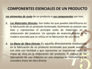 Los elementos de costo de un producto o sus componentes son tres:
1. Los Materiales Directos: Son todos los que pueden identificarse en
la fabricación de un producto terminado, fácilmente se asocian con
éste y representan el principal costo de materiales en la
elaboración del producto. Un ejemplo de material directo es la
madera aserrada que se utiliza en la fabricación de una litera.
2. La Mano de Obra Directa: Es aquella directamente involucrada
en la fabricación de un producto terminado que puede asociarse
con éste con facilidad y que representa un importante costo de
mano de obra en la elaboración del producto. El trabajo de los
operadores de una máquina en una empresa de manufactura se
considera mano de obra directa.
COMPONENTES ESENCIALES DE UN PRODUCTO
 
