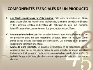 3. Los Costos Indirectos de Fabricación. Este pool de costos se utiliza
para acumular los materiales indirectos, la mano de obra indirecta
y los demás costos indirectos de fabricación que no pueden
identificarse directamente con los productos específicos.
 Los materiales indirectos: Son aquellos involucrados en la elaboración de
un producto, pero no son materiales directos. Estos se incluyen como
parte de los costos indirectos de fabricación. Un ejemplo es el pegante
usado para construir una litera.
 Mano de obra indirecta. Es aquella involucrada en la fabricación de un
producto que no se considera mano de obra directa. La mano de obra
indirecta se incluye como parte de los costos indirectos de fabricación. El
trabajo de un supervisor de planta es un ejemplo de este tipo de mano
de obra.
COMPONENTES ESENCIALES DE UN PRODUCTO
 