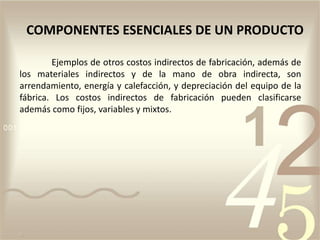 Ejemplos de otros costos indirectos de fabricación, además de
los materiales indirectos y de la mano de obra indirecta, son
arrendamiento, energía y calefacción, y depreciación del equipo de la
fábrica. Los costos indirectos de fabricación pueden clasificarse
además como fijos, variables y mixtos.
COMPONENTES ESENCIALES DE UN PRODUCTO
 