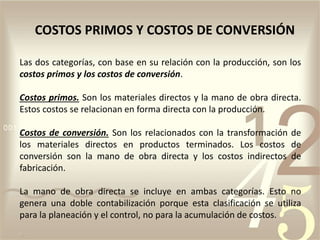 Las dos categorías, con base en su relación con la producción, son los
costos primos y los costos de conversión.
Costos primos. Son los materiales directos y la mano de obra directa.
Estos costos se relacionan en forma directa con la producción.
Costos de conversión. Son los relacionados con la transformación de
los materiales directos en productos terminados. Los costos de
conversión son la mano de obra directa y los costos indirectos de
fabricación.
La mano de obra directa se incluye en ambas categorías. Esto no
genera una doble contabilización porque esta clasificación se utiliza
para la planeación y el control, no para la acumulación de costos.
COSTOS PRIMOS Y COSTOS DE CONVERSIÓN
 