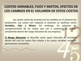 Los costos varían de acuerdo con los cambios en el volumen de
producción. Los costos con respecto al volumen se clasifican como
Variables, Fijos y Mixtos. Sin embargo, los patrones de
comportamiento de los costos que van a analizarse se aplican
únicamente dentro del rango relevante de una empresa.
El Rango Relevante se describe como aquel intervalo de actividad
dentro del cual los costos fijos totales y los costos variables unitarios
permanecen constantes.
COSTOS VARIABLES, FIJOS Y MIXTOS, EFECTOS DE
LOS CAMBIOS EN EL VOLUMEN DE ESTOS COSTOS
 