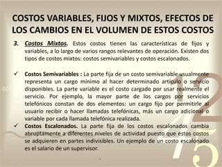 .
COSTOS VARIABLES, FIJOS Y MIXTOS, EFECTOS DE
LOS CAMBIOS EN EL VOLUMEN DE ESTOS COSTOS
3. Costos Mixtos. Estos costos tienen las características de fijos y
variables, a lo largo de varios rangos relevantes de operación. Existen dos
tipos de costos mixtos: costos semivariables y costos escalonados.
 Costos Semivariables : La parte fija de un costo semivariable usualmente
representa un cargo mínimo al hacer determinado artículo o servicio
disponibles. La parte variable es el costo cargado por usar realmente el
servicio. Por ejemplo, la mayor parte de los cargos por servicios
telefónicos constan de dos elementos: un cargo fijo por permitirle al
usuario recibir o hacer llamadas telefónicas, más un cargo adicional o
variable por cada llamada telefónica realizada.
 Costos Escalonados. La parte fija de los costos escalonados cambia
abruptamente a diferentes niveles de actividad puesto que estos costos
se adquieren en partes indivisibles. Un ejemplo de un costo escalonado
es el salario de un supervisor.
 