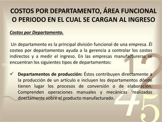 Costos por Departamento.
Un departamento es la principal división funcional de una empresa. Él
costeo por departamentos ayuda a la gerencia a controlar los costos
indirectos y a medir el ingreso. En las empresas manufactureras se
encuentran los siguientes tipos de departamentos:
 Departamentos de producción: Éstos contribuyen directamente a
la producción de un artículo e incluyen los departamentos dónde
tienen lugar los procesos de conversión o de elaboración.
Comprenden operaciones manuales y mecánicas 'realizadas
directamente sobre el producto manufacturado.
COSTOS POR DEPARTAMENTO, ÁREA FUNCIONAL
O PERIODO EN EL CUAL SE CARGAN AL INGRESO
 