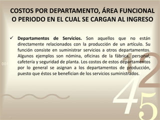  Departamentos de Servicios. Son aquellos que no están
directamente relacionados con la producción de un artículo. Su
función consiste en suministrar servicios a otros departamentos.
Algunos ejemplos son nómina, oficinas de la fábrica, personal,
cafetería y seguridad de planta. Los costos de estos departamentos
por lo general se asignan a los departamentos de producción,
puesto que éstos se benefician de los servicios suministrados.
COSTOS POR DEPARTAMENTO, ÁREA FUNCIONAL
O PERIODO EN EL CUAL SE CARGAN AL INGRESO
 