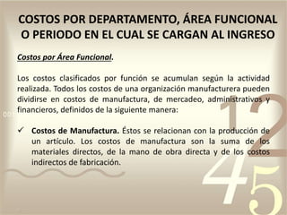 Costos por Área Funcional.
Los costos clasificados por función se acumulan según la actividad
realizada. Todos los costos de una organización manufacturera pueden
dividirse en costos de manufactura, de mercadeo, administrativos y
financieros, definidos de la siguiente manera:
 Costos de Manufactura. Éstos se relacionan con la producción de
un artículo. Los costos de manufactura son la suma de los
materiales directos, de la mano de obra directa y de los costos
indirectos de fabricación.
COSTOS POR DEPARTAMENTO, ÁREA FUNCIONAL
O PERIODO EN EL CUAL SE CARGAN AL INGRESO
 