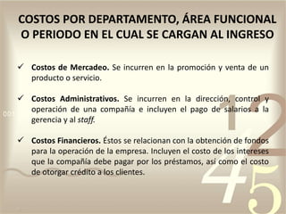  Costos de Mercadeo. Se incurren en la promoción y venta de un
producto o servicio.
 Costos Administrativos. Se incurren en la dirección, control y
operación de una compañía e incluyen el pago de salarios a la
gerencia y al staff.
 Costos Financieros. Éstos se relacionan con la obtención de fondos
para la operación de la empresa. Incluyen el costo de los intereses
que la compañía debe pagar por los préstamos, así como el costo
de otorgar crédito a los clientes.
COSTOS POR DEPARTAMENTO, ÁREA FUNCIONAL
O PERIODO EN EL CUAL SE CARGAN AL INGRESO
 