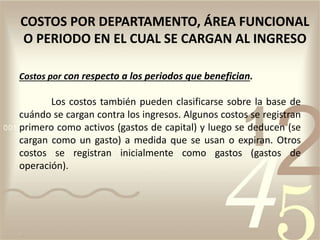 Costos por con respecto a los periodos que benefician.
Los costos también pueden clasificarse sobre la base de
cuándo se cargan contra los ingresos. Algunos costos se registran
primero como activos (gastos de capital) y luego se deducen (se
cargan como un gasto) a medida que se usan o expiran. Otros
costos se registran inicialmente como gastos (gastos de
operación).
COSTOS POR DEPARTAMENTO, ÁREA FUNCIONAL
O PERIODO EN EL CUAL SE CARGAN AL INGRESO
 