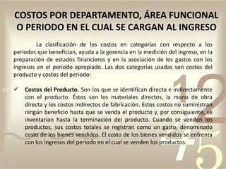 La clasificación de los costos en categorías con respecto a los
periodos que benefician, ayuda a la gerencia en la medición del ingreso, en la
preparación de estados financieros y en la asociación de los gastos con los
ingresos en el periodo apropiado. Las dos categorías usadas son costos del
producto y costos del periodo:
 Costos del Producto. Son los que se identifican directa e indirectamente
con el producto. Éstos son los materiales directos, la mano de obra
directa y los costos indirectos de fabricación. Estos costos no suministran
ningún beneficio hasta que se venda el producto y, por consiguiente, se
inventarían hasta la terminación del producto. Cuando se venden los
productos, sus costos totales se registran como un gasto, denominado
costo de los bienes vendidos. El costo de los bienes vendidos se enfrenta
con los ingresos del periodo en el cual se venden los productos.
COSTOS POR DEPARTAMENTO, ÁREA FUNCIONAL
O PERIODO EN EL CUAL SE CARGAN AL INGRESO
 