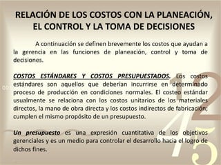 A continuación se definen brevemente los costos que ayudan a
la gerencia en las funciones de planeación, control y toma de
decisiones.
COSTOS ESTÁNDARES Y COSTOS PRESUPUESTADOS. Los costos
estándares son aquellos que deberían incurrirse en determinado
proceso de producción en condiciones normales. El costeo estándar
usualmente se relaciona con los costos unitarios de los materiales
directos, la mano de obra directa y los costos indirectos de fabricación;
cumplen el mismo propósito de un presupuesto.
Un presupuesto es una expresión cuantitativa de los objetivos
gerenciales y es un medio para controlar el desarrollo hacia el logro de
dichos fines.
RELACIÓN DE LOS COSTOS CON LA PLANEACIÓN,
EL CONTROL Y LA TOMA DE DECISIONES
 