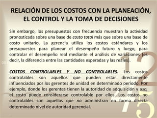 Sin embargo, los presupuestos con frecuencia muestran la actividad
pronosticada sobre una base de costo total más que sobre una base de
costo unitario. La gerencia utiliza los costos estándares y los
presupuestos para planear el desempeño futuro y luego, para
controlar el desempeño real mediante el análisis de variaciones (es
decir, la diferencia entre las cantidades esperadas y las reales).
COSTOS CONTROLABLES Y NO CONTROLABLES. Los costos
controlables son aquellos que pueden estar directamente
influenciados por los gerentes de unidad en determinado periodo. Por
ejemplo, donde los gerentes tienen la autoridad de adquisición y uso,
el costo puede considerarse controlable por ellos. Los costos no
controlables son aquellos que no administran en forma directa
determinado nivel de autoridad gerencial.
RELACIÓN DE LOS COSTOS CON LA PLANEACIÓN,
EL CONTROL Y LA TOMA DE DECISIONES
 