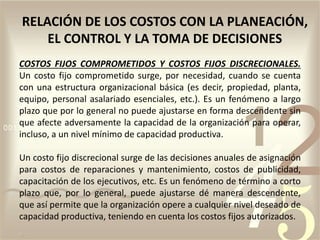 COSTOS FIJOS COMPROMETIDOS Y COSTOS FIJOS DISCRECIONALES.
Un costo fijo comprometido surge, por necesidad, cuando se cuenta
con una estructura organizacional básica (es decir, propiedad, planta,
equipo, personal asalariado esenciales, etc.). Es un fenómeno a largo
plazo que por lo general no puede ajustarse en forma descendente sin
que afecte adversamente la capacidad de la organización para operar,
incluso, a un nivel mínimo de capacidad productiva.
Un costo fijo discrecional surge de las decisiones anuales de asignación
para costos de reparaciones y mantenimiento, costos de publicidad,
capacitación de los ejecutivos, etc. Es un fenómeno de término a corto
plazo que, por lo general, puede ajustarse dé manera descendente,
que así permite que la organización opere a cualquier nivel deseado de
capacidad productiva, teniendo en cuenta los costos fijos autorizados.
RELACIÓN DE LOS COSTOS CON LA PLANEACIÓN,
EL CONTROL Y LA TOMA DE DECISIONES
 
