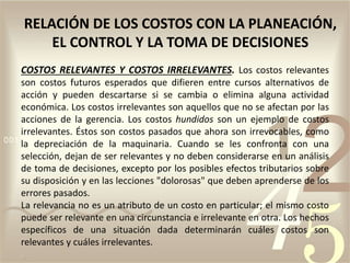 COSTOS RELEVANTES Y COSTOS IRRELEVANTES. Los costos relevantes
son costos futuros esperados que difieren entre cursos alternativos de
acción y pueden descartarse si se cambia o elimina alguna actividad
económica. Los costos irrelevantes son aquellos que no se afectan por las
acciones de la gerencia. Los costos hundidos son un ejemplo de costos
irrelevantes. Éstos son costos pasados que ahora son irrevocables, como
la depreciación de la maquinaria. Cuando se les confronta con una
selección, dejan de ser relevantes y no deben considerarse en un análisis
de toma de decisiones, excepto por los posibles efectos tributarios sobre
su disposición y en las lecciones "dolorosas" que deben aprenderse de los
errores pasados.
La relevancia no es un atributo de un costo en particular; el mismo costo
puede ser relevante en una circunstancia e irrelevante en otra. Los hechos
específicos de una situación dada determinarán cuáles costos son
relevantes y cuáles irrelevantes.
RELACIÓN DE LOS COSTOS CON LA PLANEACIÓN,
EL CONTROL Y LA TOMA DE DECISIONES
 