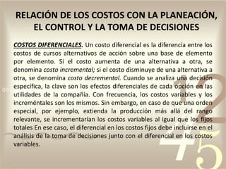 COSTOS DIFERENCIALES. Un costo diferencial es la diferencia entre los
costos de cursos alternativos de acción sobre una base de elemento
por elemento. Si el costo aumenta de una alternativa a otra, se
denomina costo incremental; si el costo disminuye de una alternativa a
otra, se denomina costo decremental. Cuando se analiza una decisión
específica, la clave son los efectos diferenciales de cada opción en las
utilidades de la compañía. Con frecuencia, los costos variables y los
increméntales son los mismos. Sin embargo, en caso de que una orden
especial, por ejemplo, extienda la producción más allá del rango
relevante, se incrementarían los costos variables al igual que los fijos
totales En ese caso, el diferencial en los costos fijos debe incluirse en el
análisis de la toma de decisiones junto con el diferencial en los costos
variables.
RELACIÓN DE LOS COSTOS CON LA PLANEACIÓN,
EL CONTROL Y LA TOMA DE DECISIONES
 