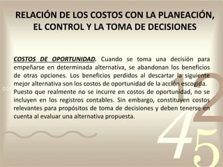 COSTOS DE OPORTUNIDAD. Cuando se toma una decisión para
empeñarse en determinada alternativa, se abandonan los beneficios
de otras opciones. Los beneficios perdidos al descartar la siguiente
mejor alternativa son los costos de oportunidad de la acción escogida.
Puesto que realmente no se incurre en costos de oportunidad, no se
incluyen en los registros contables. Sin embargo, constituyen costos
relevantes para propósitos de toma de decisiones y deben tenerse en
cuenta al evaluar una alternativa propuesta.
RELACIÓN DE LOS COSTOS CON LA PLANEACIÓN,
EL CONTROL Y LA TOMA DE DECISIONES
 