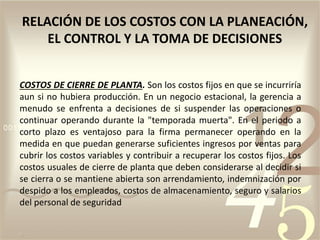 COSTOS DE CIERRE DE PLANTA. Son los costos fijos en que se incurriría
aun si no hubiera producción. En un negocio estacional, la gerencia a
menudo se enfrenta a decisiones de si suspender las operaciones o
continuar operando durante la "temporada muerta". En el periodo a
corto plazo es ventajoso para la firma permanecer operando en la
medida en que puedan generarse suficientes ingresos por ventas para
cubrir los costos variables y contribuir a recuperar los costos fijos. Los
costos usuales de cierre de planta que deben considerarse al decidir si
se cierra o se mantiene abierta son arrendamiento, indemnización por
despido a los empleados, costos de almacenamiento, seguro y salarios
del personal de seguridad
RELACIÓN DE LOS COSTOS CON LA PLANEACIÓN,
EL CONTROL Y LA TOMA DE DECISIONES
 