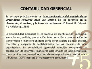 CONTABILIDAD GERENCIAL
Se encarga principalmente de la acumulación y del análisis de la
información relevante para uso interno de los gerentes en la
planeación, el control, y la toma de decisiones. (Polimeri, R; Fabozzi,
F. y Aldelberg, 1995)
La Contabilidad Gerencial es el proceso de identificación, medición,
acumulación, análisis, preparación, interpretación y comunicación de
la información financiera utilizada por la gerencia para planear, evaluar,
controlar y asegurar la contabilización de los recursos de una
organización. La contabilidad gerencial también comprende la
preparación de informes financieros para grupos no administrativos,
como accionistas, acreedores, entidades reguladoras y autoridades
tributarias. (IMA: Institute of management accountants)
 