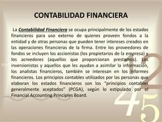 La Contabilidad Financiera se ocupa principalmente de los estados
financieros para uso externo de quienes proveen fondos a la
entidad y de otras personas que pueden tener intereses creados en
las operaciones financieras de la firma. Entre los proveedores de
fondos se incluyen los accionistas (los propietarios de la empresa) y
los acreedores (aquellos que proporcionan prestamos). Los
inversionistas y aquellos que les ayudan a asimilar la información,
los analistas financieros, también se interesan en los informes
financieros. Los principios contables utilizados por las personas que
elaboran los estados financieros son los “principios contables
generalmente aceptados” (PCGA), según lo estipulado por el
Financial Accounting Principles Board.
CONTABILIDAD FINANCIERA
 