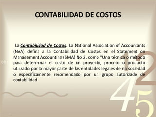 La Contabilidad de Costos. La National Association of Accountants
(NAA) defina a la Contabilidad de Costos en el Statement on
Management Accounting (SMA) No 2, como “Una técnica o método
para determinar el costo de un proyecto, proceso o producto
utilizado por la mayor parte de las entidades legales de na sociedad
o específicamente recomendado por un grupo autorizado de
contabilidad
CONTABILIDAD DE COSTOS
 