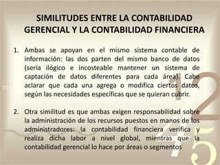 1. Ambas se apoyan en el mismo sistema contable de
información: las dos parten del mismo banco de datos
(sería ilógico e incosteable mantener un sistema de
captación de datos diferentes para cada área). Cabe
aclarar que cada una agrega o modifica ciertos datos,
según las necesidades específicas que se quieran cubrir.
2. Otra similitud es que ambas exigen responsabilidad sobre
la administración de los recursos puestos en manos de los
administradores: la contabilidad financiera verifica y
realiza dicha labor a nivel global, mientras que la
contabilidad gerencial lo hace por áreas o segmentos
SIMILITUDES ENTRE LA CONTABILIDAD
GERENCIAL Y LA CONTABILIDAD FINANCIERA
 