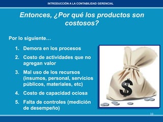 10
INTRODUCCIÓN A LA CONTABILIDAD GERENCIAL
Entonces, ¿Por qué los productos son
costosos?
Por lo siguiente…
1. Demora en los procesos
2. Costo de actividades que no
agregan valor
3. Mal uso de los recursos
(insumos, personal, servicios
públicos, materiales, etc)
4. Costo de capacidad ociosa
5. Falta de controles (medición
de desempeño)
 
