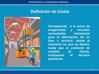 11
INTRODUCCIÓN A LA CONTABILIDAD GERENCIAL
Definición de Costo
Corresponde a la suma de
erogaciones y recursos
consumidos necesarios
para la fabricación de un
bien o servicio, desde el
momento en que se diseña,
hasta que el producto es
vendido al cliente,
incluyendo el servicio
postventa.
 