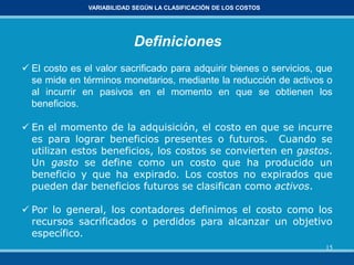 15
VARIABILIDAD SEGÚN LA CLASIFICACIÓN DE LOS COSTOS
Definiciones
 El costo es el valor sacrificado para adquirir bienes o servicios, que
se mide en términos monetarios, mediante la reducción de activos o
al incurrir en pasivos en el momento en que se obtienen los
beneficios.
 En el momento de la adquisición, el costo en que se incurre
es para lograr beneficios presentes o futuros. Cuando se
utilizan estos beneficios, los costos se convierten en gastos.
Un gasto se define como un costo que ha producido un
beneficio y que ha expirado. Los costos no expirados que
pueden dar beneficios futuros se clasifican como activos.
 Por lo general, los contadores definimos el costo como los
recursos sacrificados o perdidos para alcanzar un objetivo
específico.
 
