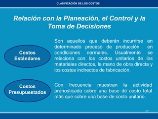 17
CLASIFICACIÓN DE LOS COSTOS
Con frecuencia muestran la actividad
pronosticada sobre una base de costo total
más que sobre una base de costo unitario.
Costos
Estándares
Costos
Presupuestados
Son aquellos que deberán incurrirse en
determinado proceso de producción en
condiciones normales. Usualmente se
relaciona con los costos unitarios de los
materiales directos, la mano de obra directa y
los costos indirectos de fabricación.
Relación con la Planeación, el Control y la
Toma de Decisiones
 