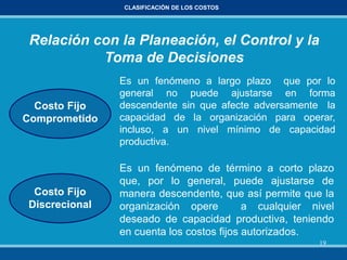 19
CLASIFICACIÓN DE LOS COSTOS
Costo Fijo
Comprometido
Es un fenómeno a largo plazo que por lo
general no puede ajustarse en forma
descendente sin que afecte adversamente la
capacidad de la organización para operar,
incluso, a un nivel mínimo de capacidad
productiva.
Es un fenómeno de término a corto plazo
que, por lo general, puede ajustarse de
manera descendente, que así permite que la
organización opere a cualquier nivel
deseado de capacidad productiva, teniendo
en cuenta los costos fijos autorizados.
Costo Fijo
Discrecional
Relación con la Planeación, el Control y la
Toma de Decisiones
 