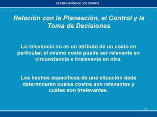 21
CLASIFICACIÓN DE LOS COSTOS
Relación con la Planeación, el Control y la
Toma de Decisiones
La relevancia no es un atributo de un costo en
particular, el mismo costo puede ser relevante en
circunstancia e irrelevante en otra.
Los hechos específicos de una situación dada
determinarán cuáles costos son relevantes y
cuales son irrelevantes.
 