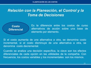 22
CLASIFICACIÓN DE LOS COSTOS
Relación con la Planeación, el Control y la
Toma de Decisiones
Costo
Diferencial
Es la diferencia entre los costos de curso
alternativos de acción sobre una base de
elemento por elemento.
Si el costo aumenta de una alternativa a otra, se denomina costo
incremental, si el costo disminuye de una alternativa a otra, se
denomina costo decremental.
Cuando se analiza una decisión específica, la clave son los efectos
diferenciales de cada opción en las utilidades de la compañía. Con
frecuencia, los costos variables y los incrementales son los mismos.
 