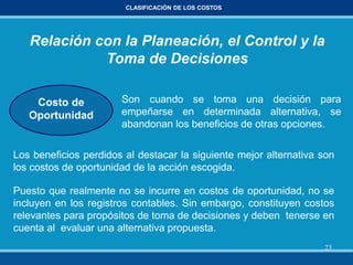 23
CLASIFICACIÓN DE LOS COSTOS
Relación con la Planeación, el Control y la
Toma de Decisiones
Costo de
Oportunidad
Son cuando se toma una decisión para
empeñarse en determinada alternativa, se
abandonan los beneficios de otras opciones.
Los beneficios perdidos al destacar la siguiente mejor alternativa son
los costos de oportunidad de la acción escogida.
Puesto que realmente no se incurre en costos de oportunidad, no se
incluyen en los registros contables. Sin embargo, constituyen costos
relevantes para propósitos de toma de decisiones y deben tenerse en
cuenta al evaluar una alternativa propuesta.
 