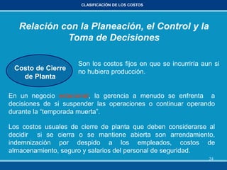 24
CLASIFICACIÓN DE LOS COSTOS
Relación con la Planeación, el Control y la
Toma de Decisiones
Costo de Cierre
de Planta
Son los costos fijos en que se incurriría aun si
no hubiera producción.
En un negocio estacional, la gerencia a menudo se enfrenta a
decisiones de si suspender las operaciones o continuar operando
durante la “temporada muerta”.
Los costos usuales de cierre de planta que deben considerarse al
decidir si se cierra o se mantiene abierta son arrendamiento,
indemnización por despido a los empleados, costos de
almacenamiento, seguro y salarios del personal de seguridad.
 