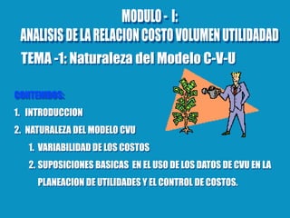 CONTENIDOS:
1. INTRODUCCION
2. NATURALEZA DEL MODELO CVU
1. VARIABILIDAD DE LOS COSTOS
2. SUPOSICIONES BASICAS EN EL USO DE LOS DATOS DE CVU EN LA
PLANEACION DE UTILIDADES Y EL CONTROL DE COSTOS.
TEMA -1: Naturaleza del Modelo C-V-U
 