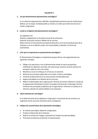 TALLER Nº 4
1. ¿A que denominamos planeamiento estratégico?
Es un esfuerzo organizacional, definido y disciplinado que busca que las instituciones
definan con la mayor claridad posible su misión y la visión que tienen de esta en el
media y largo plazo.
2. ¿Cuál es el objetivo del planeamiento estratégico?
Los objetivos son:
Analizar y diagnosticar la situación actual de las empresas.
Detectar los puntos fuertes y débiles de las mismas.
Debe construir la herramienta principal de dirección y en la toma de decisiones de la
empresa, y en él se definen cuales son la prioridades a abordar y la forma de
acometerlas.
3. ¿Por qué es importante en planeamiento estratégico?
El Planeamiento Estratégico es importante porque ofrece a las organizaciones las
siguientes ventajas:
Obliga a los ejecutivos a ver el planeamiento desde la macro perspectiva,
señalando los objetivos centrales, de manera que nuestras acciones diarias nos
acerquen cada vez más a las metas.
Mantiene a la vez el enfoque en el futuro y el presente.
Refuerza los principios adquiridos en la visión, misión y estrategias.
Fomenta el planeamiento y la comunicación interdisciplinarios.
Asigna prioridades en el destino de los recursos.
Mejora el desempeño de la organización: Orienta de manera efectiva el rumbo de
la organización facilitando la acción innovadora de dirección y liderazgo. Permite
enfrentar los principales problemas de la organización: Enfrentar el cambio en el
entorno y develar las oportunidades y las amenazas.
4. ¿Qué entiende por estrategia?
Es la determinación de los objetivos a largo plazo a la elección de las acciones y la
asignación de los recursos necesarios para conseguirlos.
5. Indique las características de la planeación estratégica.
Se realizan para lograr objetivos a largo plazo.
Propicia el desarrollo de la empresa.
Reduce al mínimo los riesgos y aprovecha al máximo las oportunidades.
Promueve la eficiencia al eliminar la improvisación.

 