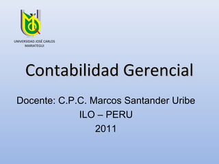 UNIVERSIDAD JOSÉ CARLOS
      MARIATEGUI




      Contabilidad Gerencial
 Docente: C.P.C. Marcos Santander Uribe
              ILO – PERU
                  2011
 