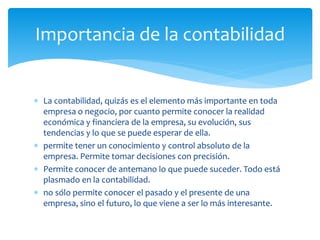  La contabilidad, quizás es el elemento más importante en toda
empresa o negocio, por cuanto permite conocer la realidad
económica y financiera de la empresa, su evolución, sus
tendencias y lo que se puede esperar de ella.
 permite tener un conocimiento y control absoluto de la
empresa. Permite tomar decisiones con precisión.
 Permite conocer de antemano lo que puede suceder. Todo está
plasmado en la contabilidad.
 no sólo permite conocer el pasado y el presente de una
empresa, sino el futuro, lo que viene a ser lo más interesante.
Importancia de la contabilidad
 