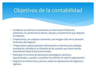  Establecer en términos monetarios, la información histórica o
predictiva, la cuantía de los bienes, deudas y el patrimonio que dispone
la empresa.
 Proporcionar, en cualquier momento, una imagen clara de la situación
financiera del negocio.
 Proporcionar oportunamente información en términos de unidades
monetarias, referidas a la situación de las cuentas que hayan tenido
movimiento hasta la fecha de emisión.
 Participar en la toma de decisiones estratégicas, tácticas y
operacionales, y ayudar a coordinar los efectos en toda la organización.
 Registrar en forma clara y precisa, todas las operaciones de ingresos y
egresos.
Objetivos de la contabilidad
 