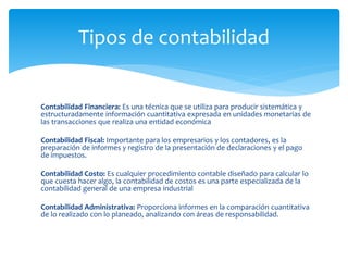 Contabilidad Financiera: Es una técnica que se utiliza para producir sistemática y
estructuradamente información cuantitativa expresada en unidades monetarias de
las transacciones que realiza una entidad económica
Contabilidad Fiscal: Importante para los empresarios y los contadores, es la
preparación de informes y registro de la presentación de declaraciones y el pago
de impuestos.
Contabilidad Costo: Es cualquier procedimiento contable diseñado para calcular lo
que cuesta hacer algo, la contabilidad de costos es una parte especializada de la
contabilidad general de una empresa industrial
Contabilidad Administrativa: Proporciona informes en la comparación cuantitativa
de lo realizado con lo planeado, analizando con áreas de responsabilidad.
Tipos de contabilidad
 