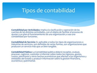 Contabilidad por Actividades: Implica la clasificación y operación de las
cuentas de las distintas actividades, con el objeto de facilitar el proceso de
ajustar a un plan el funcionamiento de una organización; o sea una
contabilidad por funciones.
Contabilidad de Servicio: Es aplicable a todos los tipos de organizaciones o
industrias de servicios, son definidas de varias formas, son organizaciones que
producen un servicio más que un bien tangible.
Contabilidad Pública: La Contabilidad pública deberá recopilar, evaluar,
procesar, registrar, controlar e informar sobre todos los ingresos, gastos,
costos, patrimonio y otros hechos económicos que afecten a los organismos y
entidades del Estado y producir información sobre la gestión financiera,
económica y patrimonial.
Tipos de contabilidad
 
