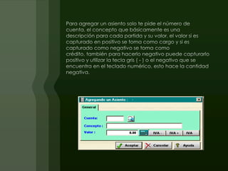   Para agregar un asiento solo te pide el número de cuenta, el concepto que básicamente es unadescripción para cada partida y su valor, el valor si es capturado en positivo se toma como cargo y si es capturado como negativo se toma como crédito, también para hacerlo negativo puede capturarlo positivo y utilizar la tecla gris ( - ) o el negativo que se encuentra en el teclado numérico, esto hace la cantidad negativa.