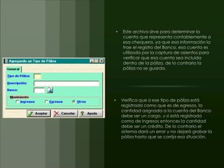 Este archivo sirve para determinar la cuenta que representa contablemente a esa chequera, ya que esa información la trae el registro del Banco, esa cuenta es utilizada por la captura de asientos para verificar que esa cuenta sea incluida dentro de la póliza, de lo contrario la póliza no se guarda.